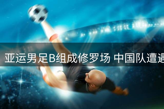 亚运男足B组成修罗场 中国队遭遇西亚劲旅与神秘之师